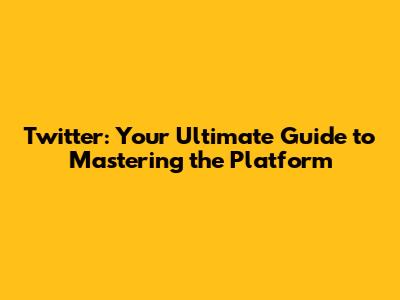 Twitter: Your Ultimate Guide to Mastering the Platform