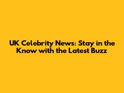 UK Celebrity News: Stay in the Know with the Latest Buzz