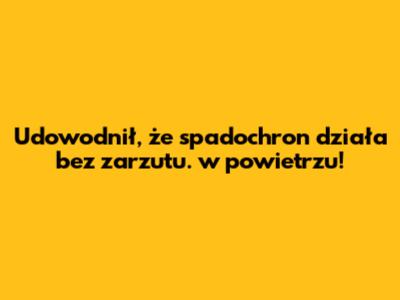 Udowodnił, że spadochron działa bez zarzutu. w powietrzu!