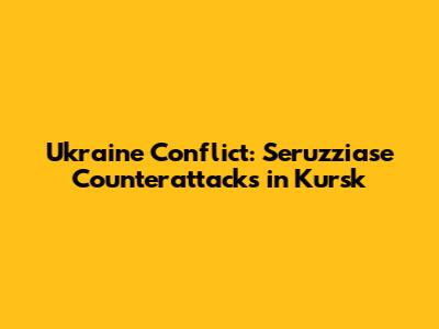 Ukraine Conflict: Seruzziase Counterattacks in Kursk