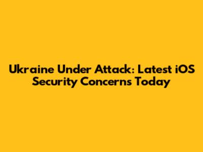 Ukraine Under Attack: Latest iOS Security Concerns Today