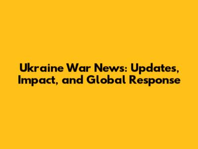 Ukraine War News: Updates, Impact, and Global Response
