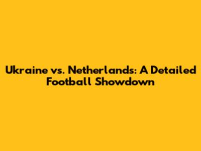 Ukraine vs. Netherlands: A Detailed Football Showdown