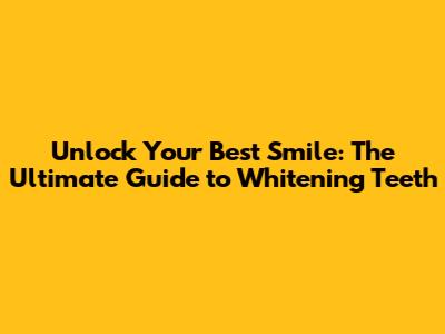 Unlock Your Best Smile: The Ultimate Guide to Whitening Teeth