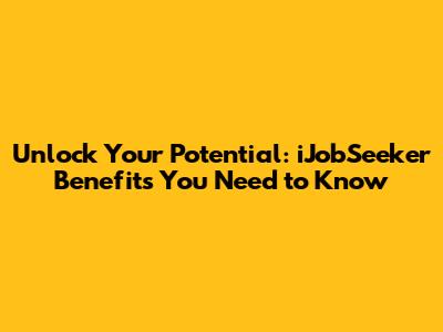 Unlock Your Potential: iJobSeeker Benefits You Need to Know