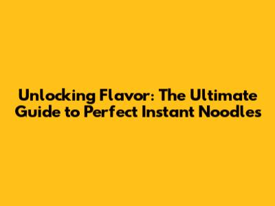 Unlocking Flavor: The Ultimate Guide to Perfect Instant Noodles