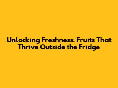 Unlocking Freshness: Fruits That Thrive Outside the Fridge