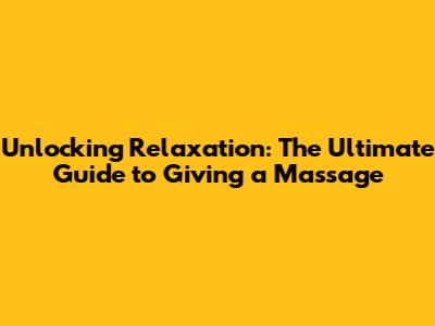 Unlocking Relaxation: The Ultimate Guide to Giving a Massage