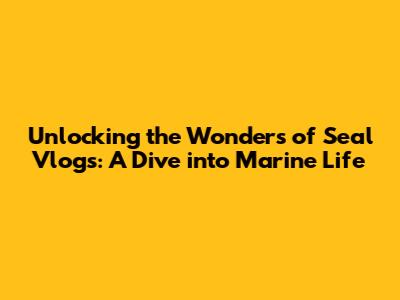Unlocking the Wonders of Seal Vlogs: A Dive into Marine Life