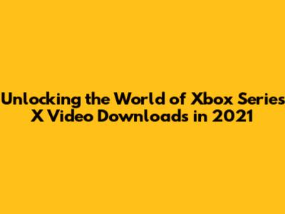 Unlocking the World of Xbox Series X Video Downloads in 2021