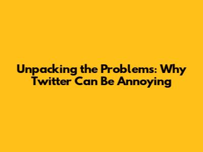 Unpacking the Problems: Why Twitter Can Be Annoying