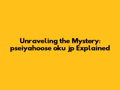 Unraveling the Mystery: pseiyahoose oku jp Explained
