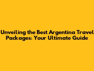 Unveiling the Best Argentina Travel Packages: Your Ultimate Guide