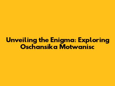 Unveiling the Enigma: Exploring Oschansika Motwanisc