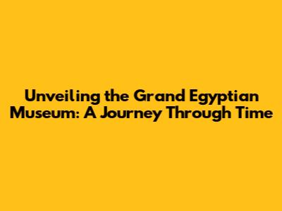 Unveiling the Grand Egyptian Museum: A Journey Through Time