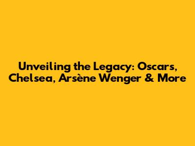 Unveiling the Legacy: Oscars, Chelsea, Arsène Wenger & More