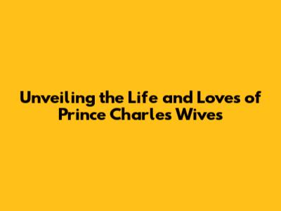 Unveiling the Life and Loves of Prince Charles' Wives