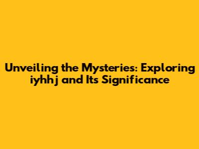 Unveiling the Mysteries: Exploring iyhhj and Its Significance
