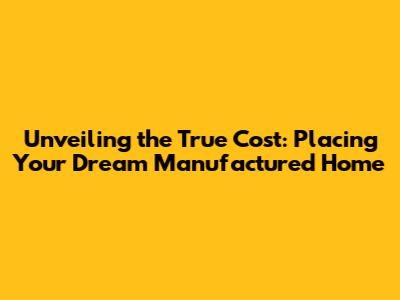 Unveiling the True Cost: Placing Your Dream Manufactured Home