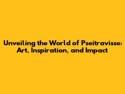Unveiling the World of Pseitravisse: Art, Inspiration, and Impact