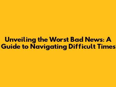 Unveiling the Worst Bad News: A Guide to Navigating Difficult Times