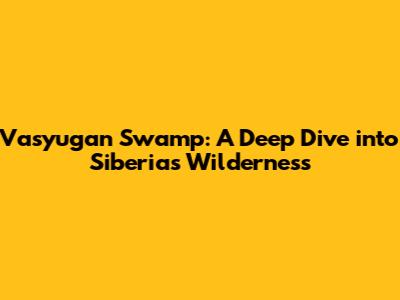 Vasyugan Swamp: A Deep Dive into Siberia's Wilderness
