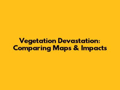 Vegetation Devastation: Comparing Maps & Impacts