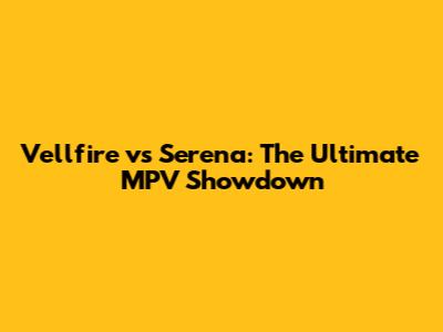 Vellfire vs Serena: The Ultimate MPV Showdown