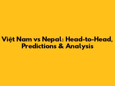Việt Nam vs Nepal: Head-to-Head, Predictions & Analysis