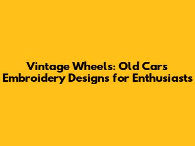 Vintage Wheels: Old Cars Embroidery Designs for Enthusiasts