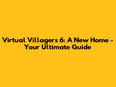 Virtual Villagers 6: A New Home - Your Ultimate Guide