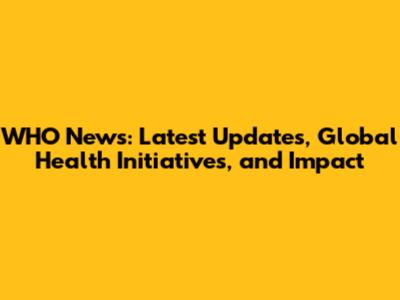 WHO News: Latest Updates, Global Health Initiatives, and Impact