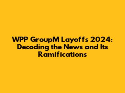 WPP GroupM Layoffs 2024: Decoding the News and Its Ramifications