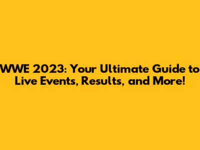 WWE 2023: Your Ultimate Guide to Live Events, Results, and More!