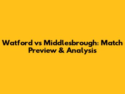Watford vs Middlesbrough: Match Preview & Analysis