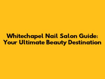 Whitechapel Nail Salon Guide: Your Ultimate Beauty Destination