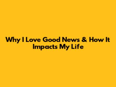 Why I Love Good News & How It Impacts My Life