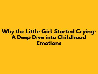 Why the Little Girl Started Crying: A Deep Dive into Childhood Emotions
