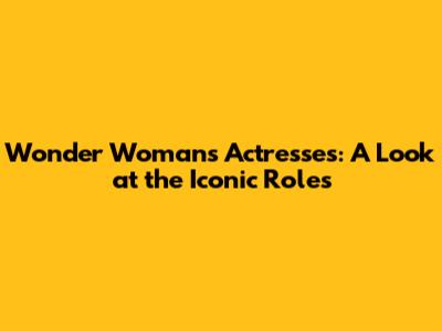 Wonder Woman's Actresses: A Look at the Iconic Roles