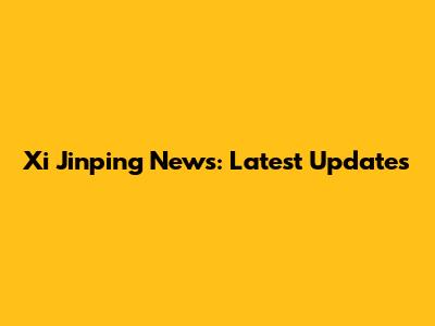 Xi Jinping News: Latest Updates