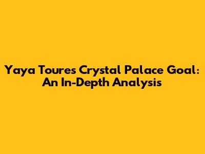 Yaya Toure's Crystal Palace Goal: An In-Depth Analysis