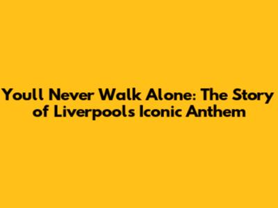 You'll Never Walk Alone: The Story of Liverpool's Iconic Anthem