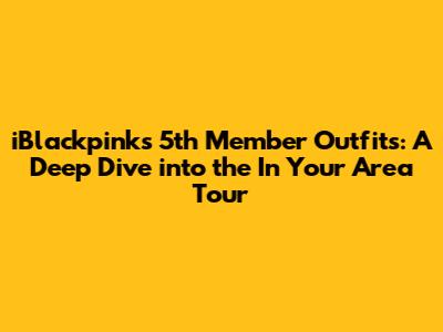 iBlackpink's 5th Member Outfits: A Deep Dive into the 'In Your Area' Tour