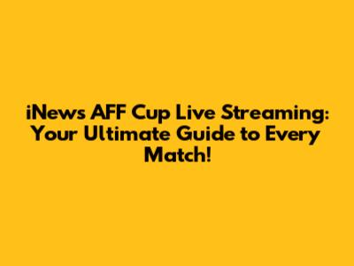 iNews AFF Cup Live Streaming: Your Ultimate Guide to Every Match!