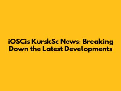 iOSCis KurskSc News: Breaking Down the Latest Developments
