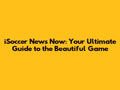 iSoccer News Now: Your Ultimate Guide to the Beautiful Game