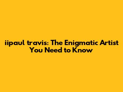 iipaul travis: The Enigmatic Artist You Need to Know
