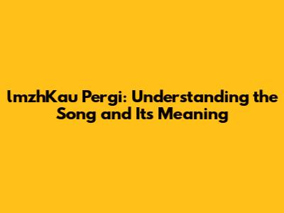 lmzhKau Pergi: Understanding the Song and Its Meaning