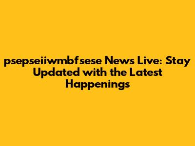 psepseiiwmbfsese News Live: Stay Updated with the Latest Happenings